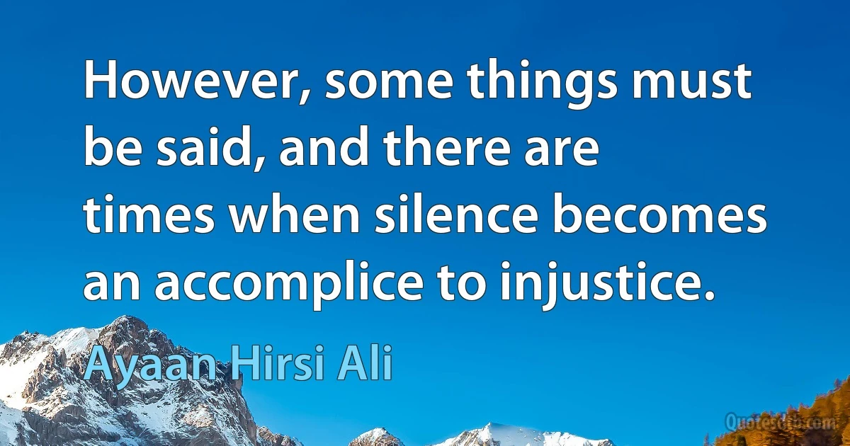 However, some things must be said, and there are times when silence becomes an accomplice to injustice. (Ayaan Hirsi Ali)