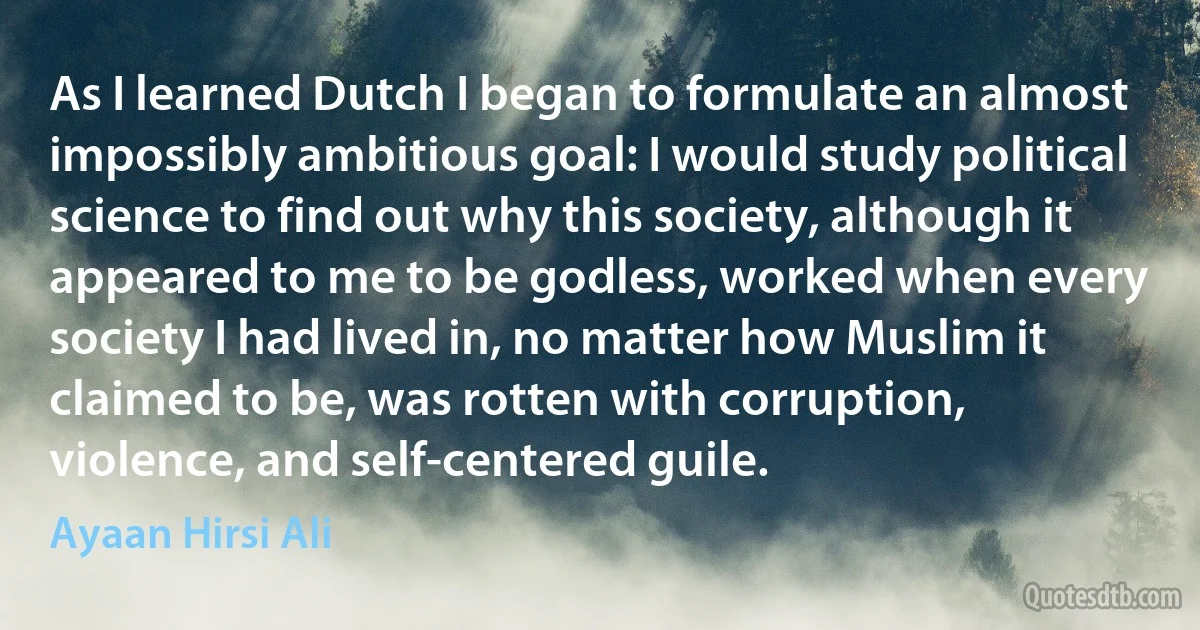 As I learned Dutch I began to formulate an almost impossibly ambitious goal: I would study political science to find out why this society, although it appeared to me to be godless, worked when every society I had lived in, no matter how Muslim it claimed to be, was rotten with corruption, violence, and self-centered guile. (Ayaan Hirsi Ali)