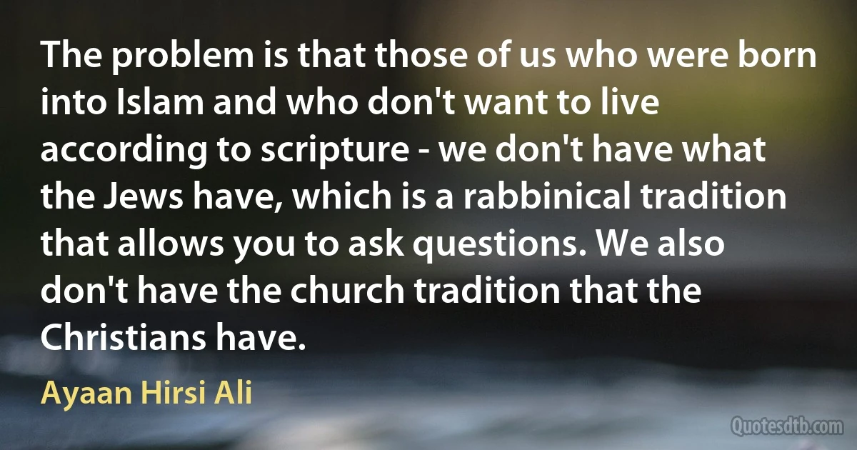 The problem is that those of us who were born into Islam and who don't want to live according to scripture - we don't have what the Jews have, which is a rabbinical tradition that allows you to ask questions. We also don't have the church tradition that the Christians have. (Ayaan Hirsi Ali)