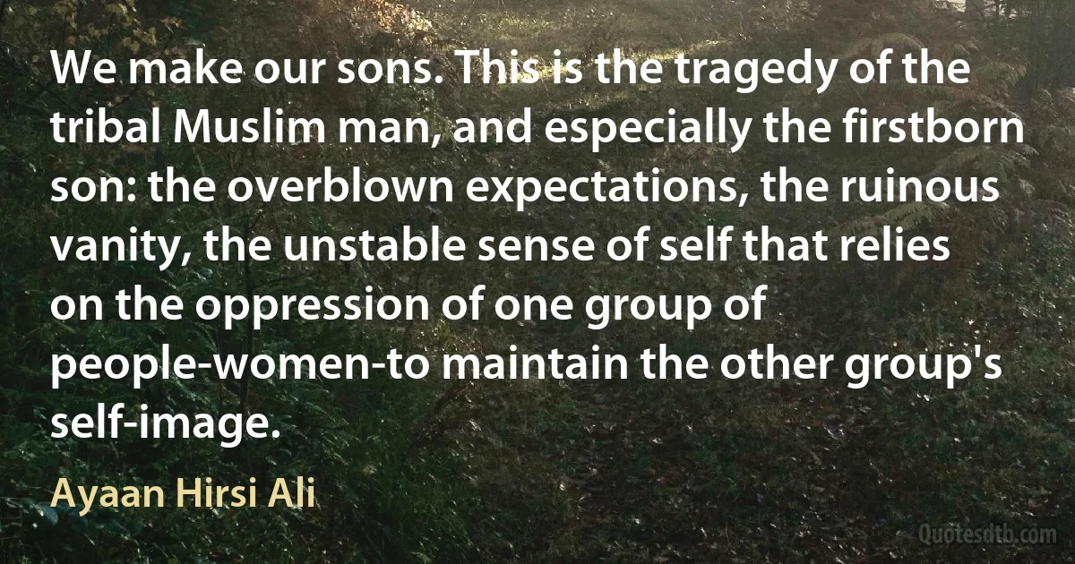 We make our sons. This is the tragedy of the tribal Muslim man, and especially the firstborn son: the overblown expectations, the ruinous vanity, the unstable sense of self that relies on the oppression of one group of people-women-to maintain the other group's self-image. (Ayaan Hirsi Ali)