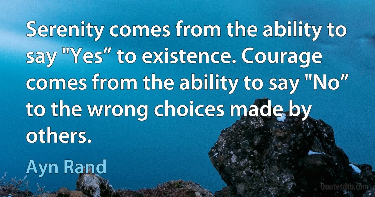 Serenity comes from the ability to say "Yes” to existence. Courage comes from the ability to say "No” to the wrong choices made by others. (Ayn Rand)