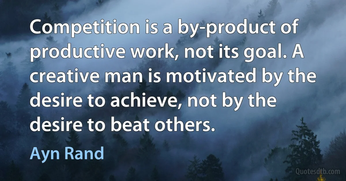 Competition is a by-product of productive work, not its goal. A creative man is motivated by the desire to achieve, not by the desire to beat others. (Ayn Rand)