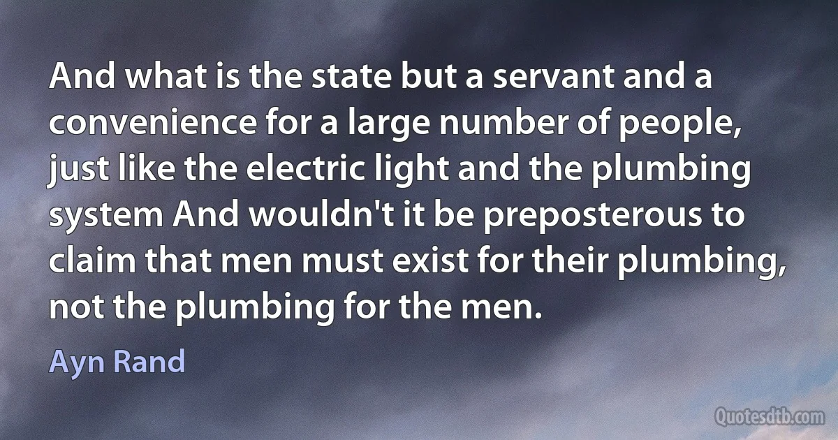 And what is the state but a servant and a convenience for a large number of people, just like the electric light and the plumbing system And wouldn't it be preposterous to claim that men must exist for their plumbing, not the plumbing for the men. (Ayn Rand)