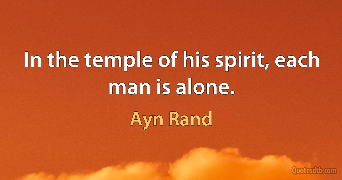 In the temple of his spirit, each man is alone. (Ayn Rand)