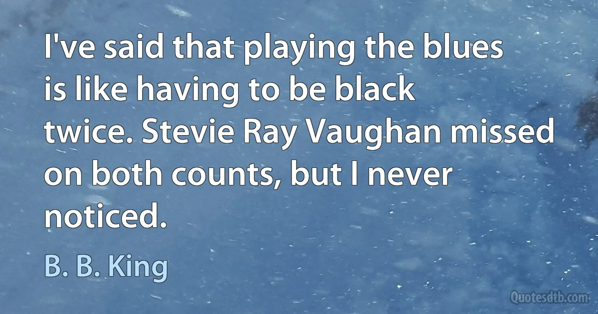 I've said that playing the blues is like having to be black twice. Stevie Ray Vaughan missed on both counts, but I never noticed. (B. B. King)