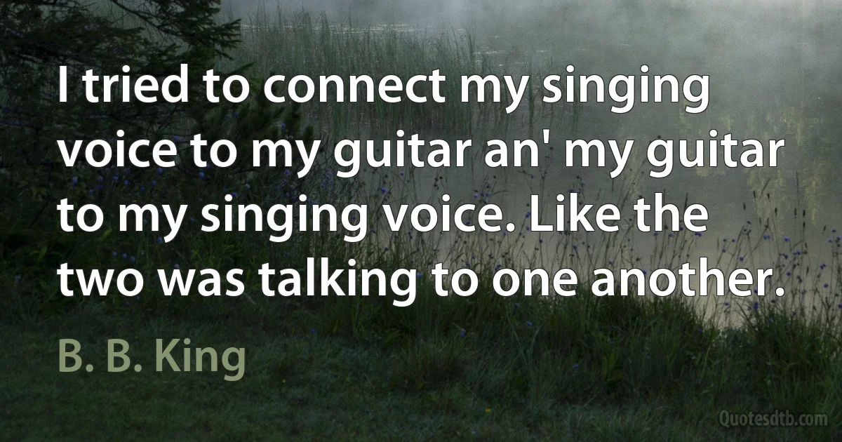 I tried to connect my singing voice to my guitar an' my guitar to my singing voice. Like the two was talking to one another. (B. B. King)