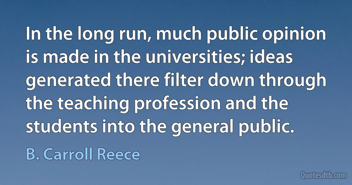 In the long run, much public opinion is made in the universities; ideas generated there filter down through the teaching profession and the students into the general public. (B. Carroll Reece)