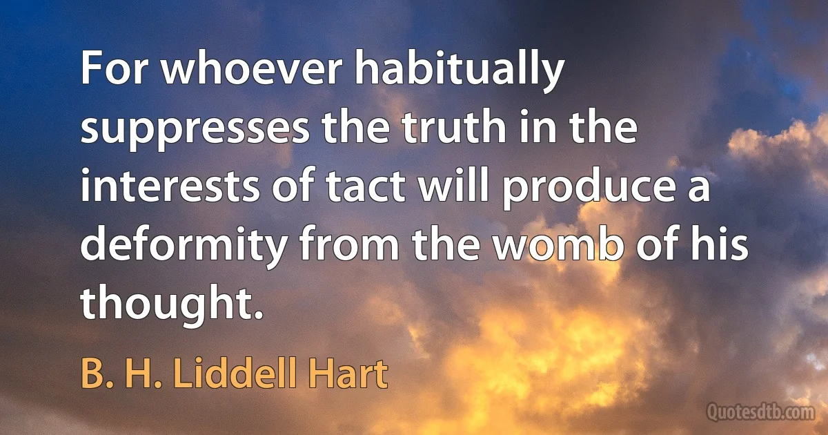 For whoever habitually suppresses the truth in the interests of tact will produce a deformity from the womb of his thought. (B. H. Liddell Hart)