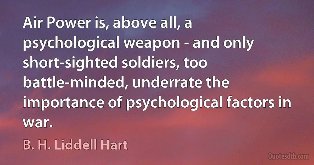 Air Power is, above all, a psychological weapon - and only short-sighted soldiers, too battle-minded, underrate the importance of psychological factors in war. (B. H. Liddell Hart)