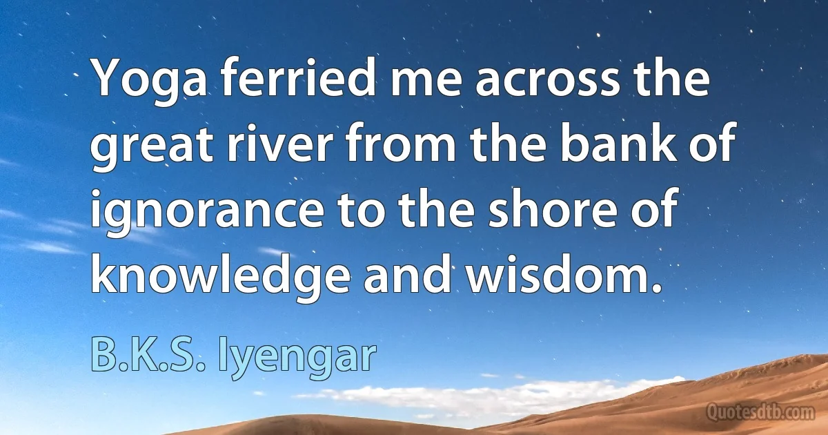 Yoga ferried me across the great river from the bank of ignorance to the shore of knowledge and wisdom. (B.K.S. Iyengar)