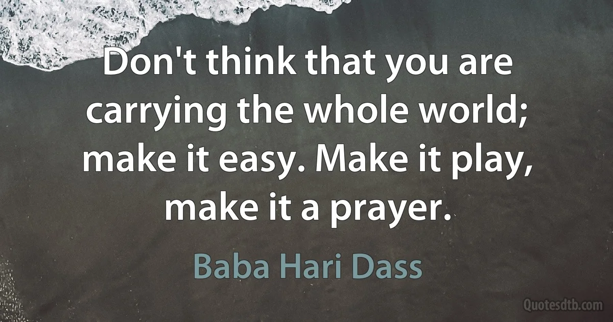 Don't think that you are carrying the whole world; make it easy. Make it play, make it a prayer. (Baba Hari Dass)