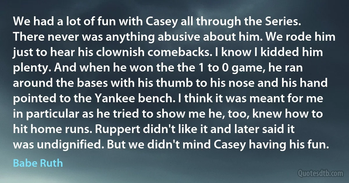 We had a lot of fun with Casey all through the Series. There never was anything abusive about him. We rode him just to hear his clownish comebacks. I know I kidded him plenty. And when he won the the 1 to 0 game, he ran around the bases with his thumb to his nose and his hand pointed to the Yankee bench. I think it was meant for me in particular as he tried to show me he, too, knew how to hit home runs. Ruppert didn't like it and later said it was undignified. But we didn't mind Casey having his fun. (Babe Ruth)