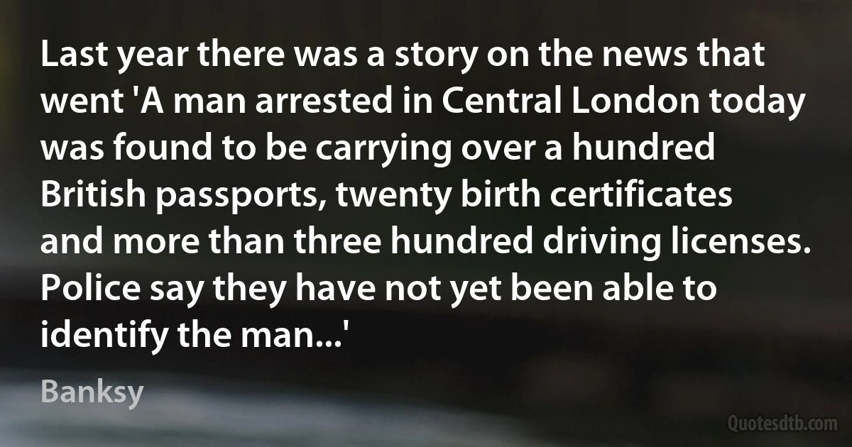 Last year there was a story on the news that went 'A man arrested in Central London today was found to be carrying over a hundred British passports, twenty birth certificates and more than three hundred driving licenses. Police say they have not yet been able to identify the man...' (Banksy)