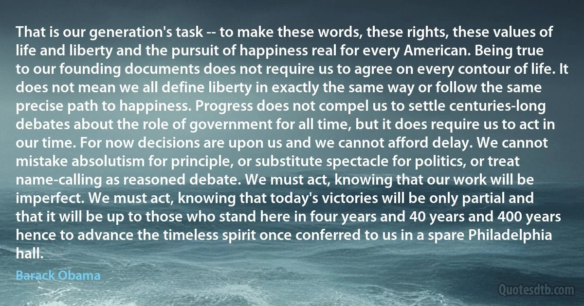 That is our generation's task -- to make these words, these rights, these values of life and liberty and the pursuit of happiness real for every American. Being true to our founding documents does not require us to agree on every contour of life. It does not mean we all define liberty in exactly the same way or follow the same precise path to happiness. Progress does not compel us to settle centuries-long debates about the role of government for all time, but it does require us to act in our time. For now decisions are upon us and we cannot afford delay. We cannot mistake absolutism for principle, or substitute spectacle for politics, or treat name-calling as reasoned debate. We must act, knowing that our work will be imperfect. We must act, knowing that today's victories will be only partial and that it will be up to those who stand here in four years and 40 years and 400 years hence to advance the timeless spirit once conferred to us in a spare Philadelphia hall. (Barack Obama)