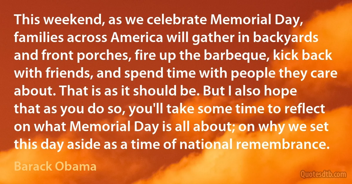 This weekend, as we celebrate Memorial Day, families across America will gather in backyards and front porches, fire up the barbeque, kick back with friends, and spend time with people they care about. That is as it should be. But I also hope that as you do so, you'll take some time to reflect on what Memorial Day is all about; on why we set this day aside as a time of national remembrance. (Barack Obama)