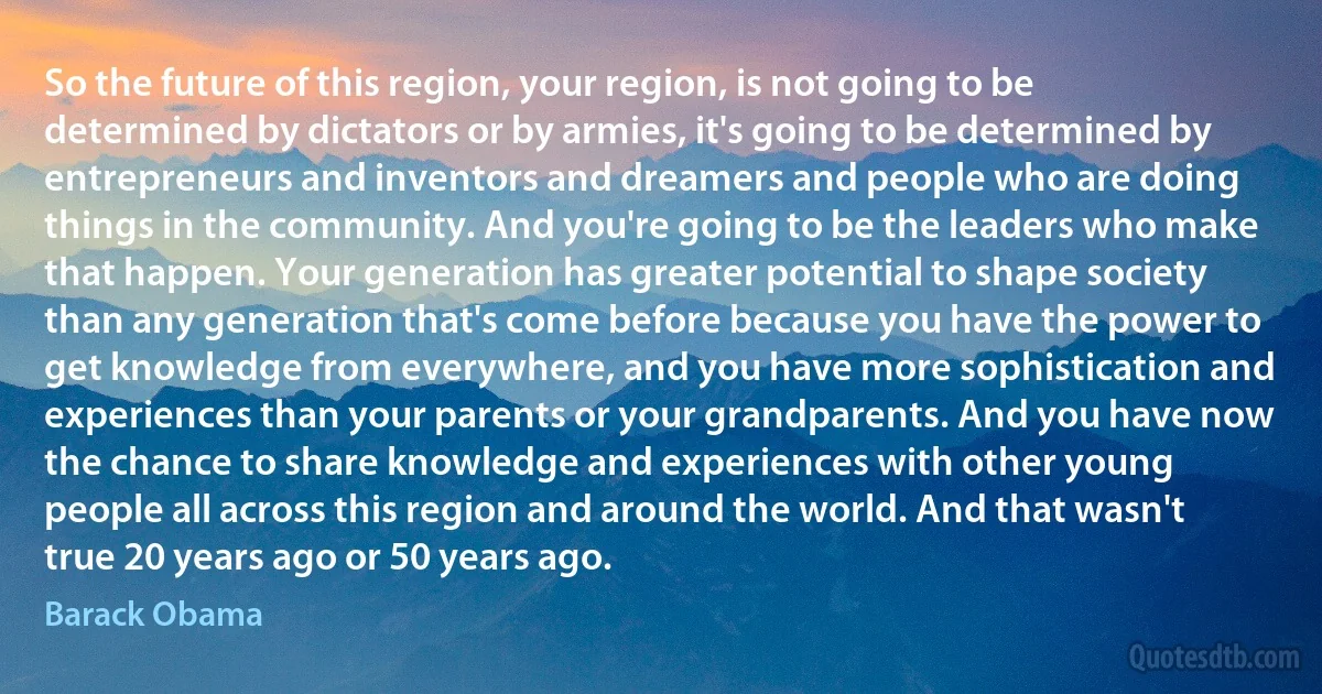 So the future of this region, your region, is not going to be determined by dictators or by armies, it's going to be determined by entrepreneurs and inventors and dreamers and people who are doing things in the community. And you're going to be the leaders who make that happen. Your generation has greater potential to shape society than any generation that's come before because you have the power to get knowledge from everywhere, and you have more sophistication and experiences than your parents or your grandparents. And you have now the chance to share knowledge and experiences with other young people all across this region and around the world. And that wasn't true 20 years ago or 50 years ago. (Barack Obama)