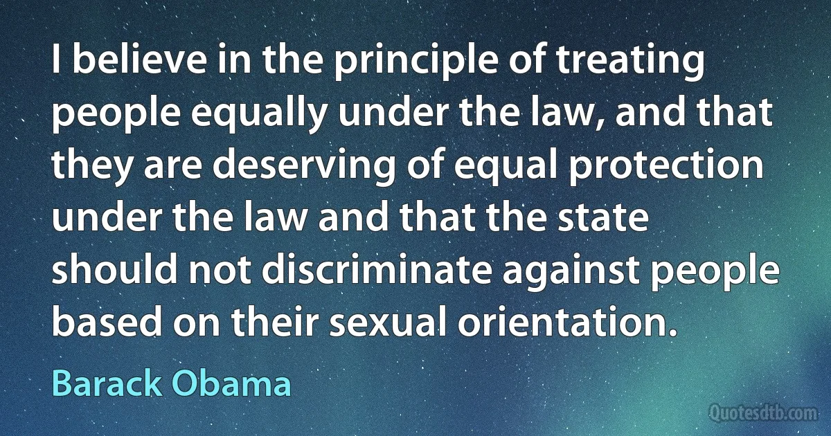 I believe in the principle of treating people equally under the law, and that they are deserving of equal protection under the law and that the state should not discriminate against people based on their sexual orientation. (Barack Obama)