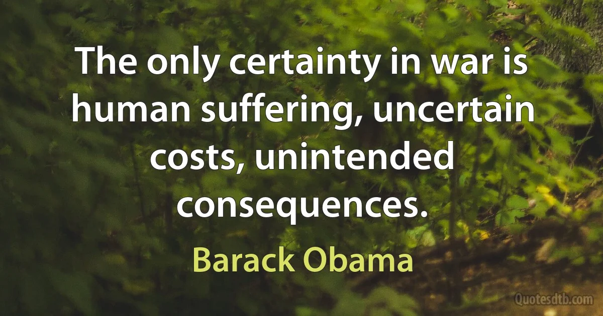 The only certainty in war is human suffering, uncertain costs, unintended consequences. (Barack Obama)