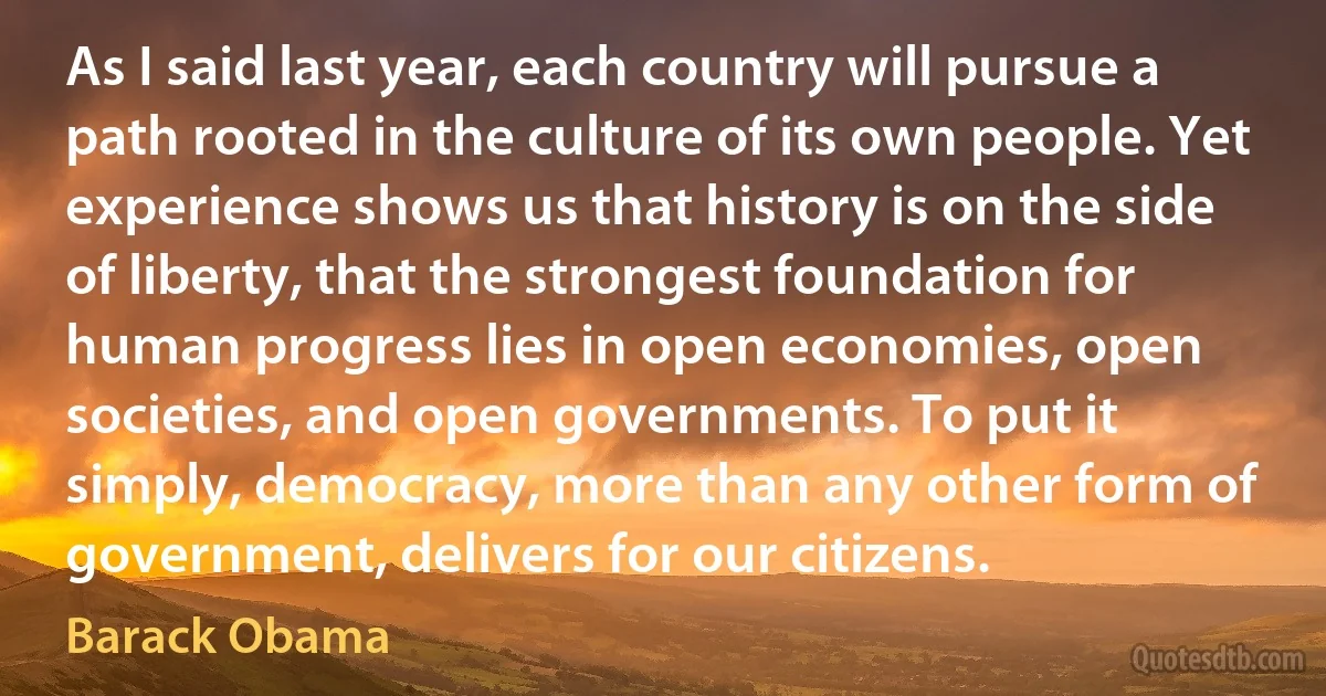 As I said last year, each country will pursue a path rooted in the culture of its own people. Yet experience shows us that history is on the side of liberty, that the strongest foundation for human progress lies in open economies, open societies, and open governments. To put it simply, democracy, more than any other form of government, delivers for our citizens. (Barack Obama)