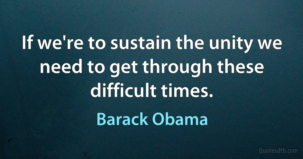 If we're to sustain the unity we need to get through these difficult times. (Barack Obama)