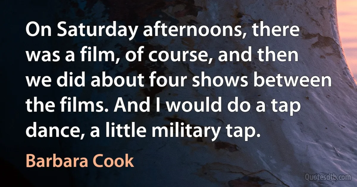 On Saturday afternoons, there was a film, of course, and then we did about four shows between the films. And I would do a tap dance, a little military tap. (Barbara Cook)