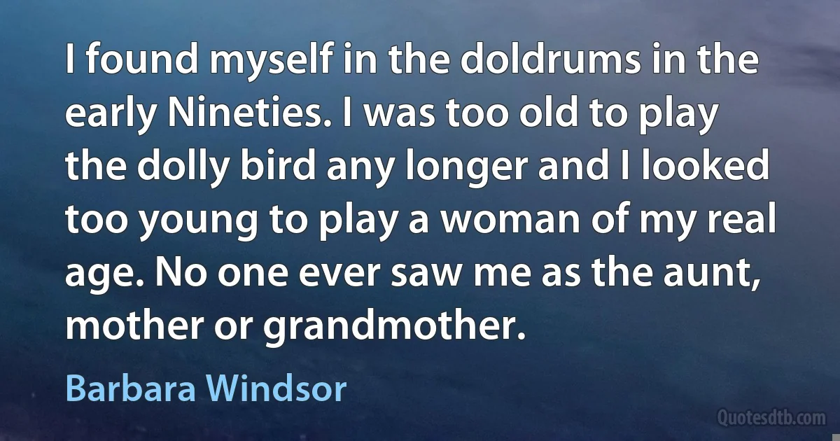 I found myself in the doldrums in the early Nineties. I was too old to play the dolly bird any longer and I looked too young to play a woman of my real age. No one ever saw me as the aunt, mother or grandmother. (Barbara Windsor)