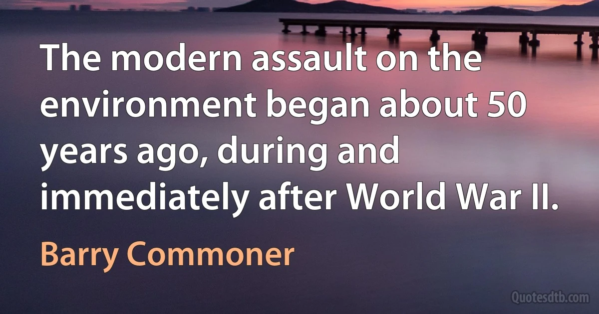 The modern assault on the environment began about 50 years ago, during and immediately after World War II. (Barry Commoner)