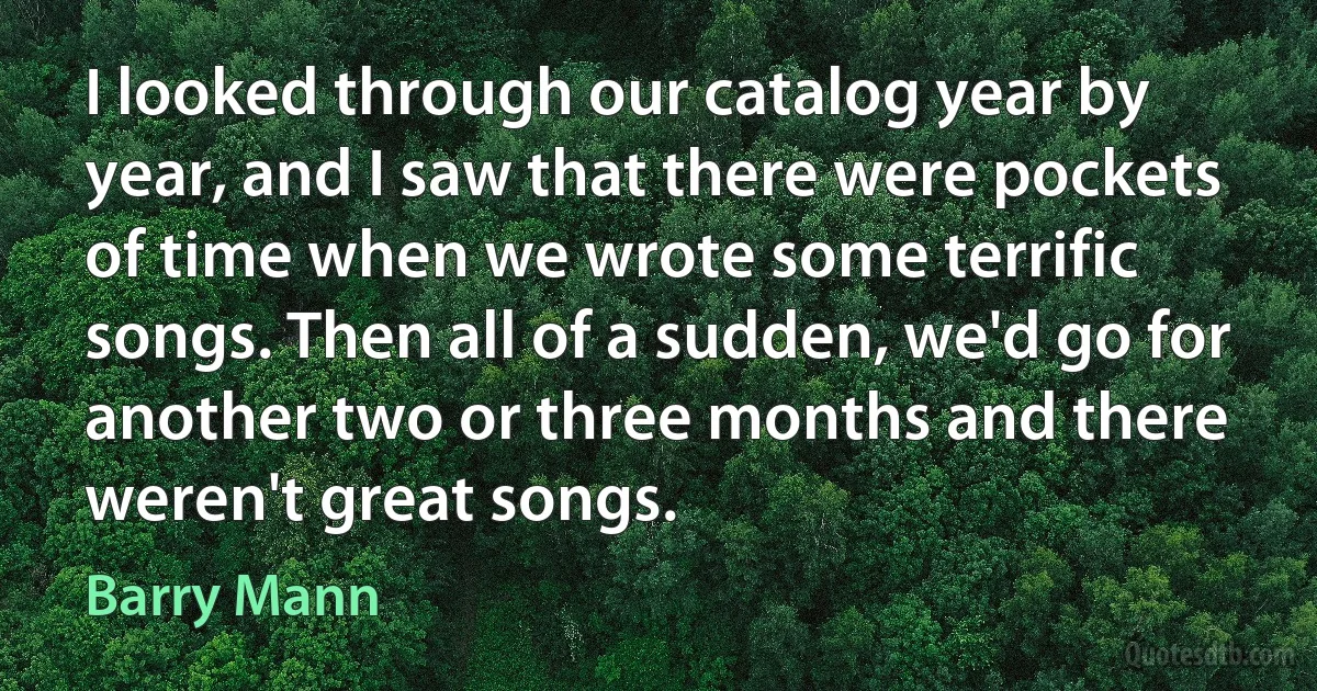 I looked through our catalog year by year, and I saw that there were pockets of time when we wrote some terrific songs. Then all of a sudden, we'd go for another two or three months and there weren't great songs. (Barry Mann)