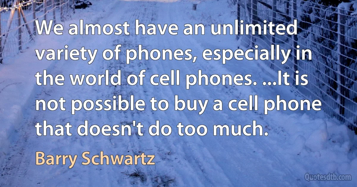 We almost have an unlimited variety of phones, especially in the world of cell phones. ...It is not possible to buy a cell phone that doesn't do too much. (Barry Schwartz)