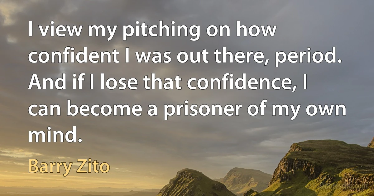 I view my pitching on how confident I was out there, period. And if I lose that confidence, I can become a prisoner of my own mind. (Barry Zito)