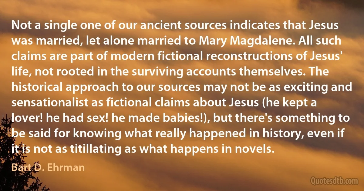 Not a single one of our ancient sources indicates that Jesus was married, let alone married to Mary Magdalene. All such claims are part of modern fictional reconstructions of Jesus' life, not rooted in the surviving accounts themselves. The historical approach to our sources may not be as exciting and sensationalist as fictional claims about Jesus (he kept a lover! he had sex! he made babies!), but there's something to be said for knowing what really happened in history, even if it is not as titillating as what happens in novels. (Bart D. Ehrman)