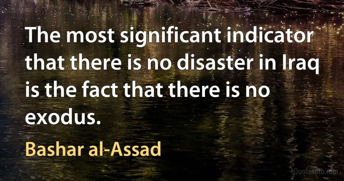 The most significant indicator that there is no disaster in Iraq is the fact that there is no exodus. (Bashar al-Assad)