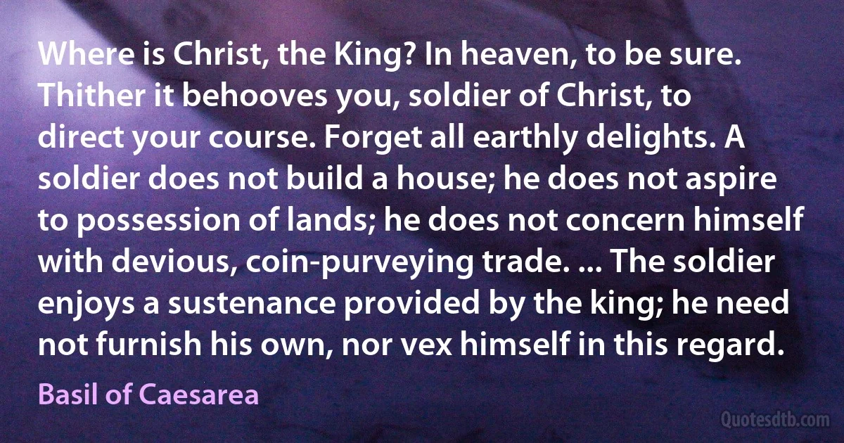 Where is Christ, the King? In heaven, to be sure. Thither it behooves you, soldier of Christ, to direct your course. Forget all earthly delights. A soldier does not build a house; he does not aspire to possession of lands; he does not concern himself with devious, coin-purveying trade. ... The soldier enjoys a sustenance provided by the king; he need not furnish his own, nor vex himself in this regard. (Basil of Caesarea)