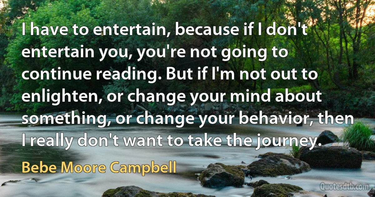 I have to entertain, because if I don't entertain you, you're not going to continue reading. But if I'm not out to enlighten, or change your mind about something, or change your behavior, then I really don't want to take the journey. (Bebe Moore Campbell)