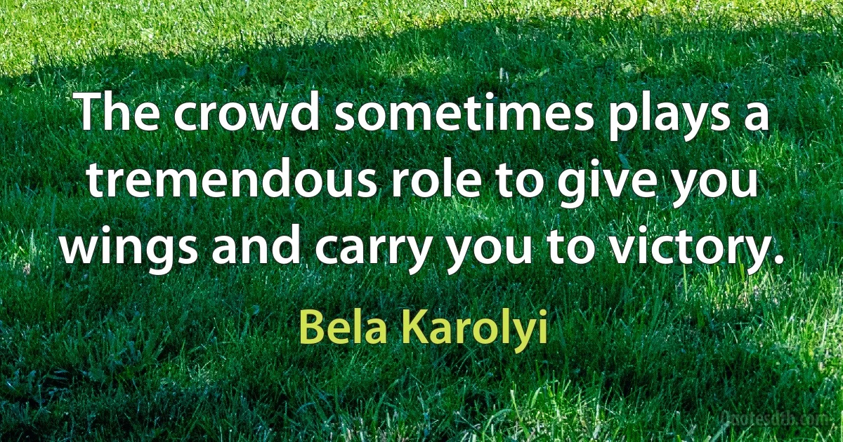 The crowd sometimes plays a tremendous role to give you wings and carry you to victory. (Bela Karolyi)