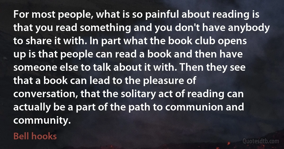 For most people, what is so painful about reading is that you read something and you don't have anybody to share it with. In part what the book club opens up is that people can read a book and then have someone else to talk about it with. Then they see that a book can lead to the pleasure of conversation, that the solitary act of reading can actually be a part of the path to communion and community. (Bell hooks)