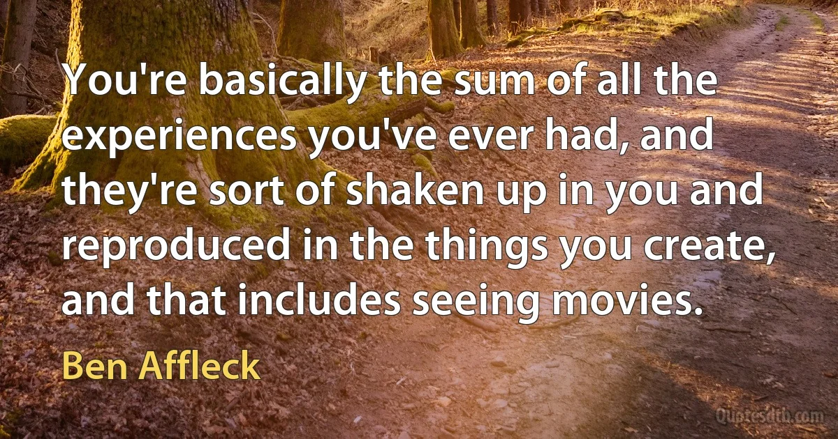 You're basically the sum of all the experiences you've ever had, and they're sort of shaken up in you and reproduced in the things you create, and that includes seeing movies. (Ben Affleck)