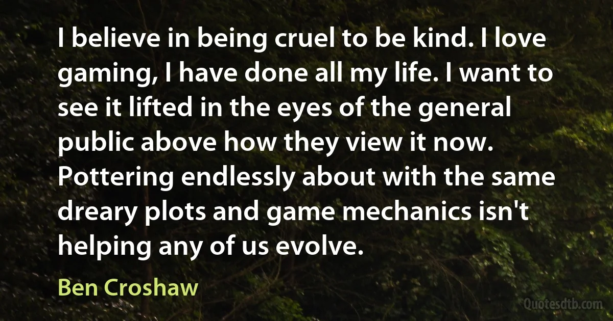 I believe in being cruel to be kind. I love gaming, I have done all my life. I want to see it lifted in the eyes of the general public above how they view it now. Pottering endlessly about with the same dreary plots and game mechanics isn't helping any of us evolve. (Ben Croshaw)