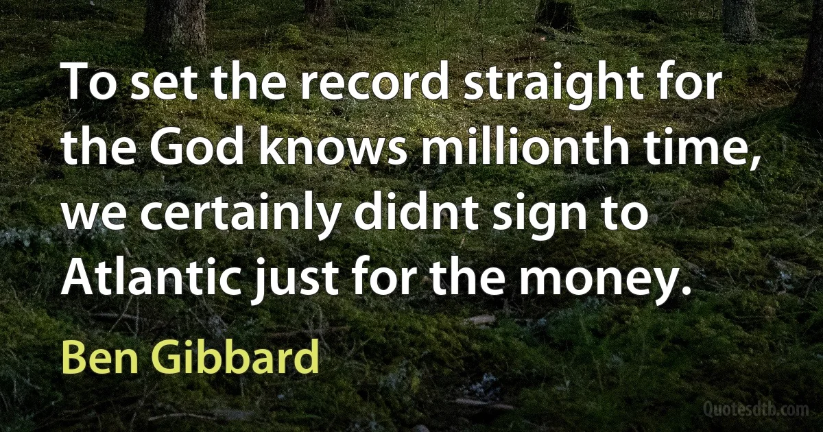 To set the record straight for the God knows millionth time, we certainly didnt sign to Atlantic just for the money. (Ben Gibbard)