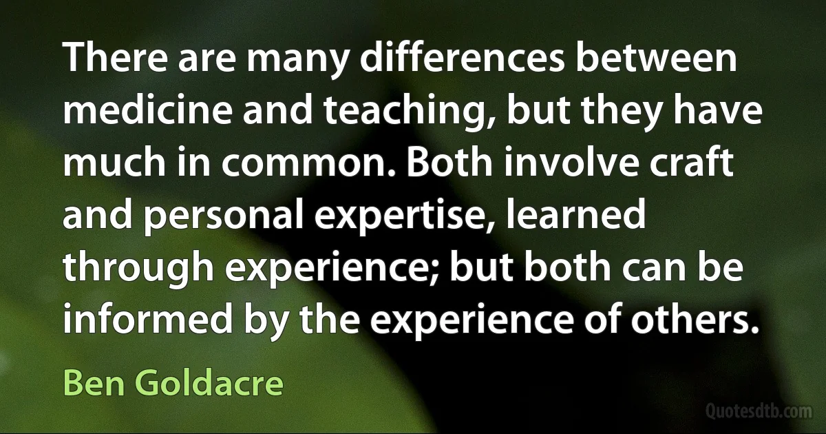 There are many differences between medicine and teaching, but they have much in common. Both involve craft and personal expertise, learned through experience; but both can be informed by the experience of others. (Ben Goldacre)