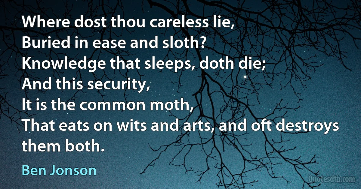 Where dost thou careless lie,
Buried in ease and sloth?
Knowledge that sleeps, doth die;
And this security,
It is the common moth,
That eats on wits and arts, and oft destroys them both. (Ben Jonson)