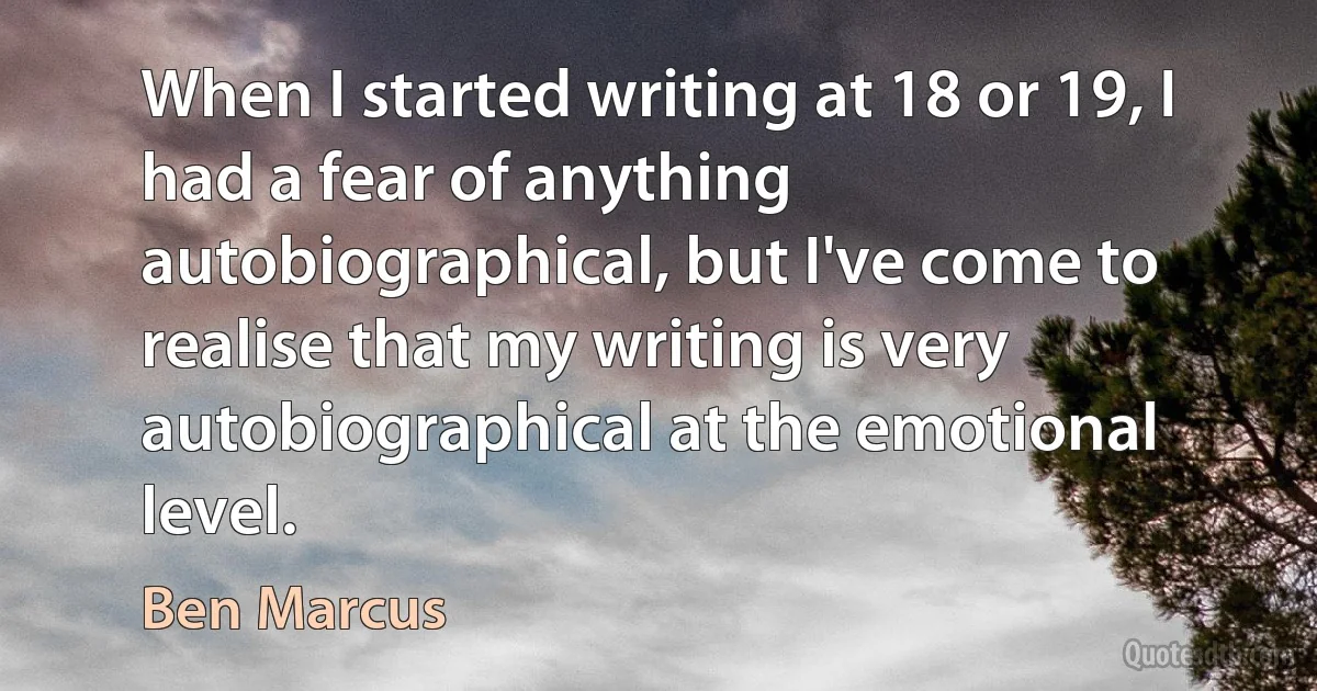 When I started writing at 18 or 19, I had a fear of anything autobiographical, but I've come to realise that my writing is very autobiographical at the emotional level. (Ben Marcus)