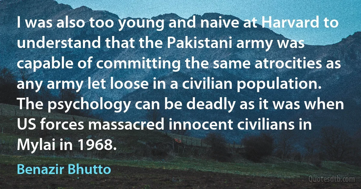 I was also too young and naive at Harvard to understand that the Pakistani army was capable of committing the same atrocities as any army let loose in a civilian population. The psychology can be deadly as it was when US forces massacred innocent civilians in Mylai in 1968. (Benazir Bhutto)