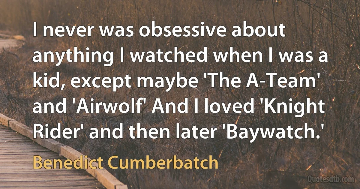 I never was obsessive about anything I watched when I was a kid, except maybe 'The A-Team' and 'Airwolf' And I loved 'Knight Rider' and then later 'Baywatch.' (Benedict Cumberbatch)