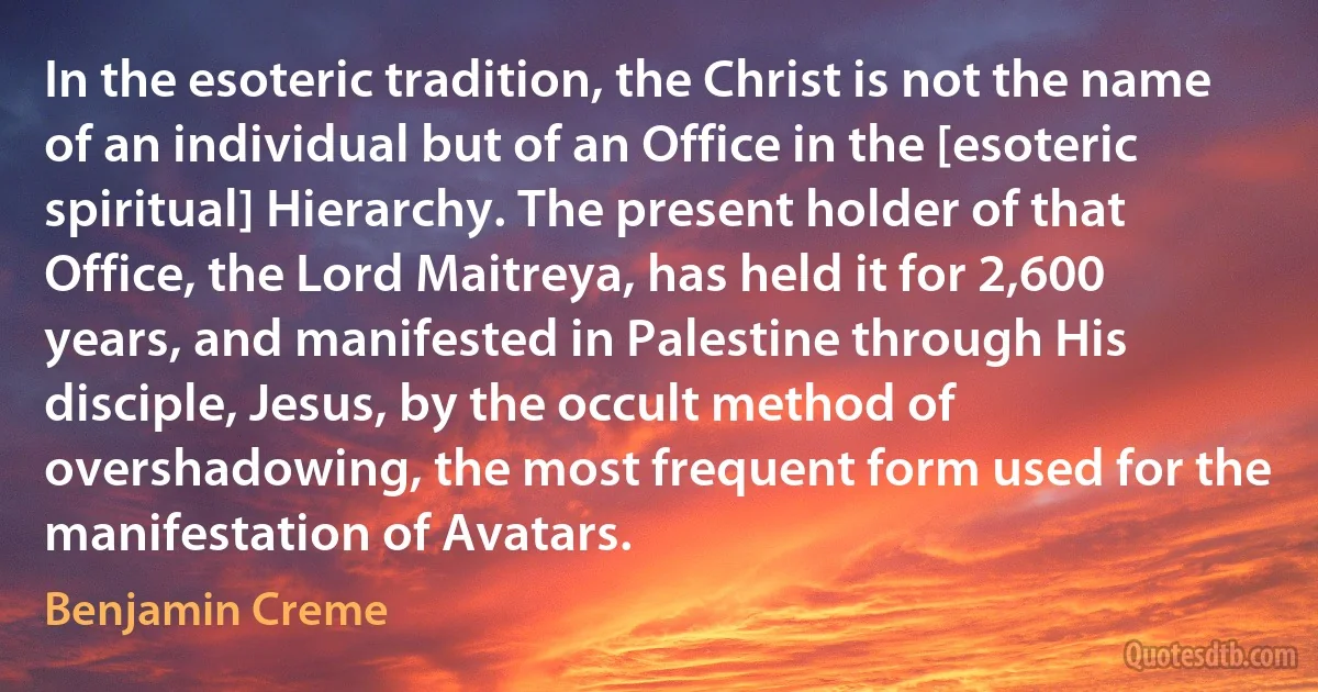 In the esoteric tradition, the Christ is not the name of an individual but of an Office in the [esoteric spiritual] Hierarchy. The present holder of that Office, the Lord Maitreya, has held it for 2,600 years, and manifested in Palestine through His disciple, Jesus, by the occult method of overshadowing, the most frequent form used for the manifestation of Avatars. (Benjamin Creme)