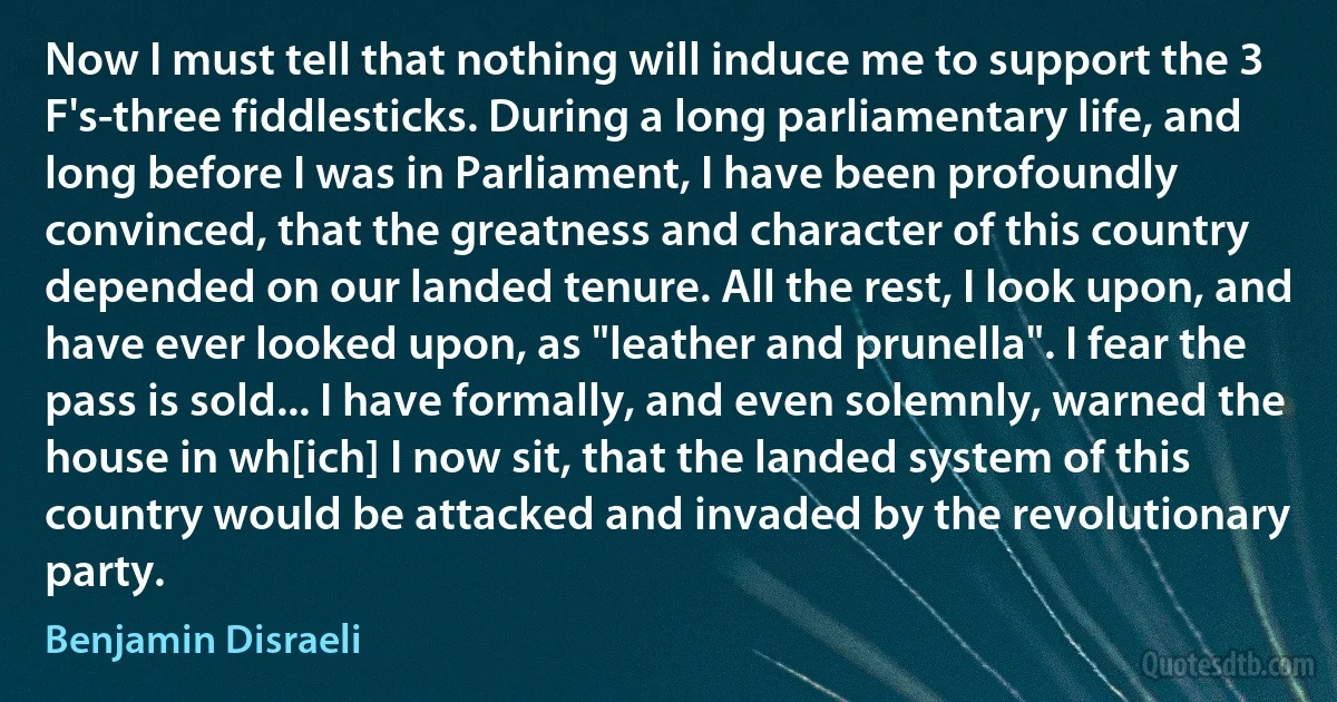 Now I must tell that nothing will induce me to support the 3 F's-three fiddlesticks. During a long parliamentary life, and long before I was in Parliament, I have been profoundly convinced, that the greatness and character of this country depended on our landed tenure. All the rest, I look upon, and have ever looked upon, as "leather and prunella". I fear the pass is sold... I have formally, and even solemnly, warned the house in wh[ich] I now sit, that the landed system of this country would be attacked and invaded by the revolutionary party. (Benjamin Disraeli)