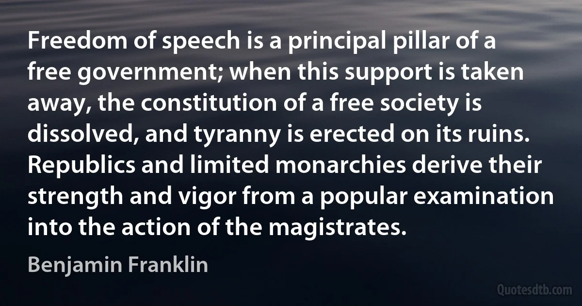 Freedom of speech is a principal pillar of a free government; when this support is taken away, the constitution of a free society is dissolved, and tyranny is erected on its ruins. Republics and limited monarchies derive their strength and vigor from a popular examination into the action of the magistrates. (Benjamin Franklin)