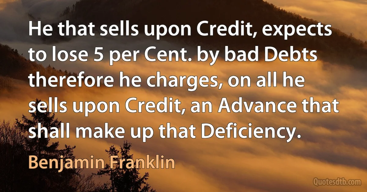 He that sells upon Credit, expects to lose 5 per Cent. by bad Debts therefore he charges, on all he sells upon Credit, an Advance that shall make up that Deficiency. (Benjamin Franklin)