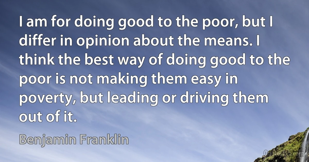 I am for doing good to the poor, but I differ in opinion about the means. I think the best way of doing good to the poor is not making them easy in poverty, but leading or driving them out of it. (Benjamin Franklin)