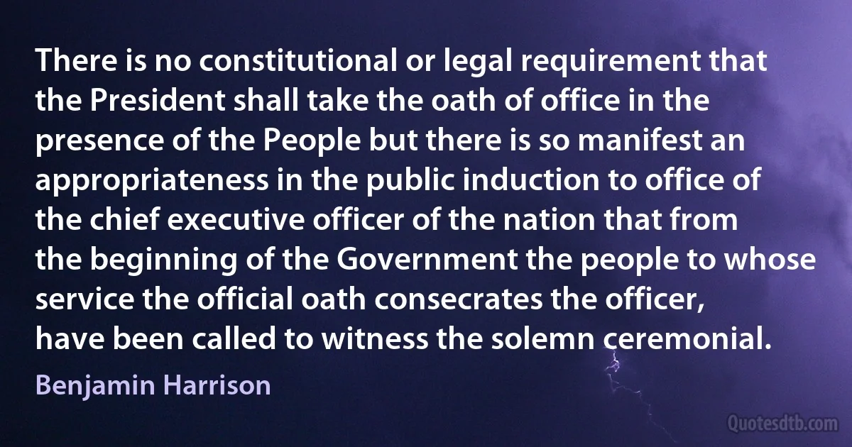 There is no constitutional or legal requirement that the President shall take the oath of office in the presence of the People but there is so manifest an appropriateness in the public induction to office of the chief executive officer of the nation that from the beginning of the Government the people to whose service the official oath consecrates the officer, have been called to witness the solemn ceremonial. (Benjamin Harrison)